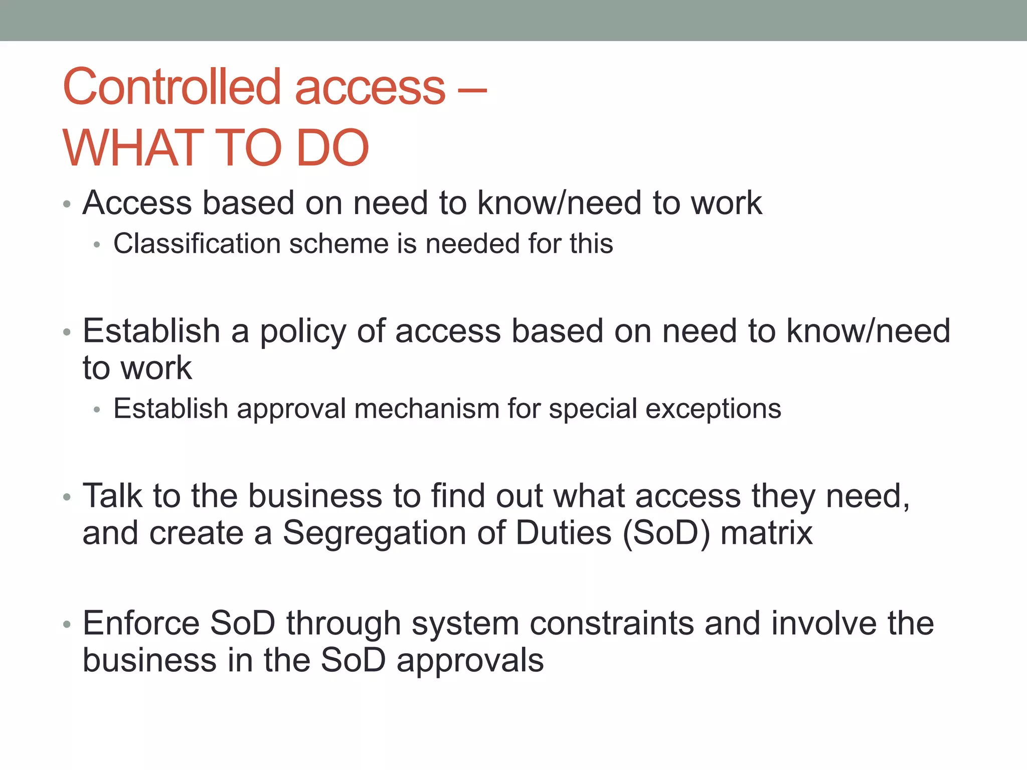 Controlled access – 
WHAT TO DO 
• Access based on need to know/need to work 
• Classification scheme is needed for this 
• Establish a policy of access based on need to know/need 
to work 
• Establish approval mechanism for special exceptions 
• Talk to the business to find out what access they need, 
and create a Segregation of Duties (SoD) matrix 
• Enforce SoD through system constraints and involve the 
business in the SoD approvals 
 