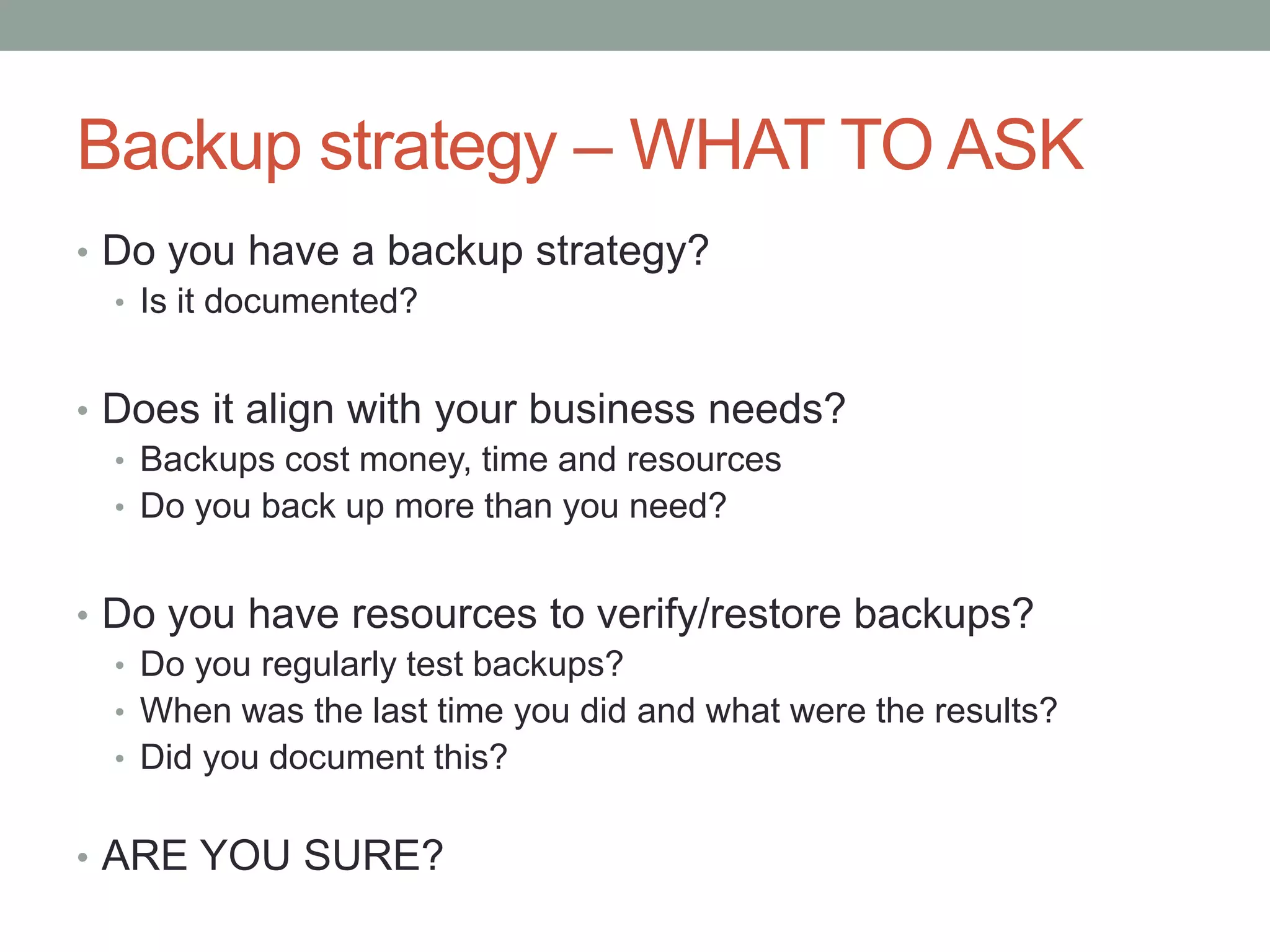 Backup strategy –WHAT TO ASK 
• Do you have a backup strategy? 
• Is it documented? 
• Does it align with your business needs? 
• Backups cost money, time and resources 
• Do you back up more than you need? 
• Do you have resources to verify/restore backups? 
• Do you regularly test backups? 
• When was the last time you did and what were the results? 
• Did you document this? 
• ARE YOU SURE? 
 
