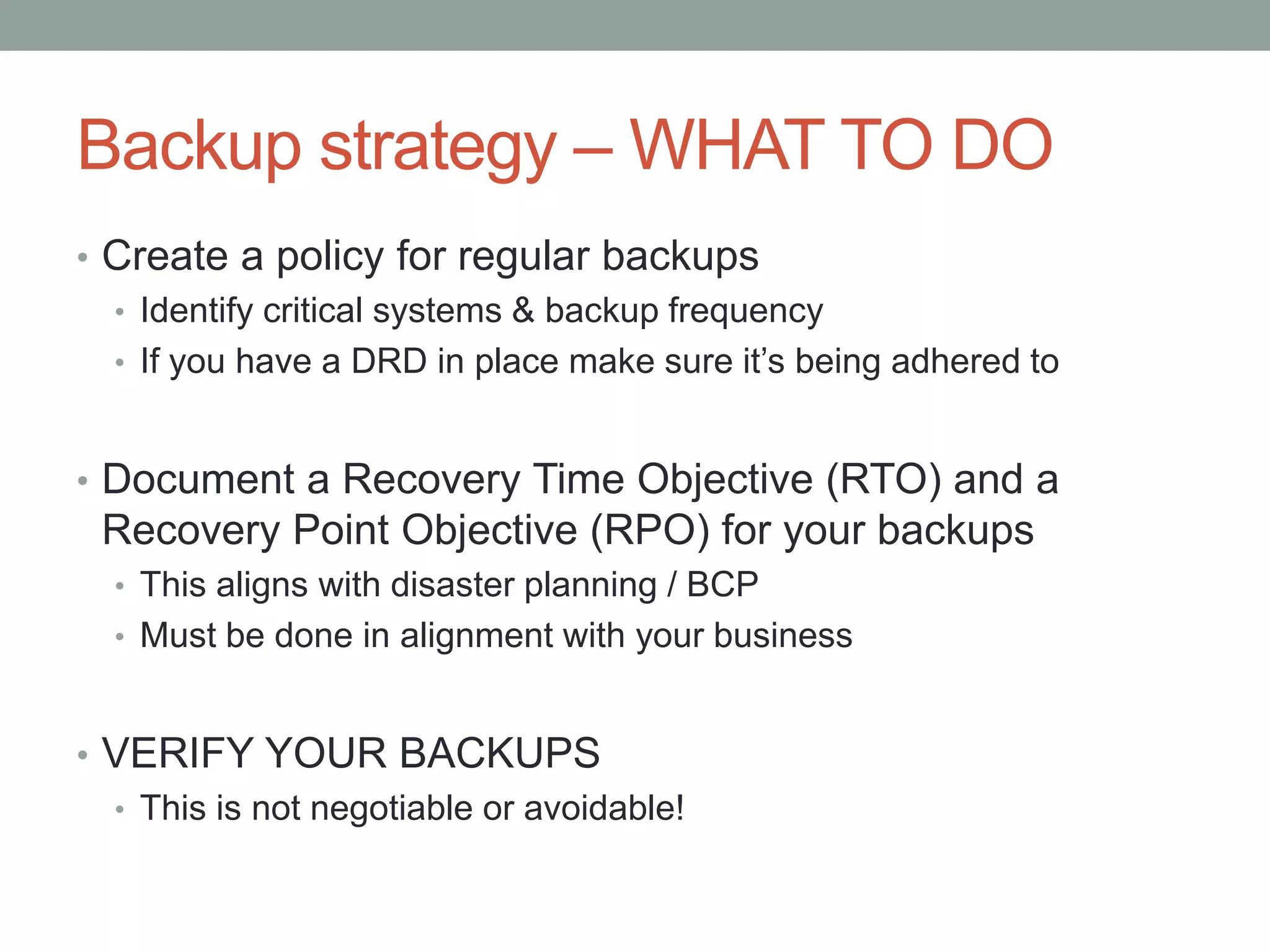 Backup strategy –WHAT TO DO 
• Create a policy for regular backups 
• Identify critical systems & backup frequency 
• If you have a DRD in place make sure it’s being adhered to 
• Document a Recovery Time Objective (RTO) and a 
Recovery Point Objective (RPO) for your backups 
• This aligns with disaster planning / BCP 
• Must be done in alignment with your business 
• VERIFY YOUR BACKUPS 
• This is not negotiable or avoidable! 
 