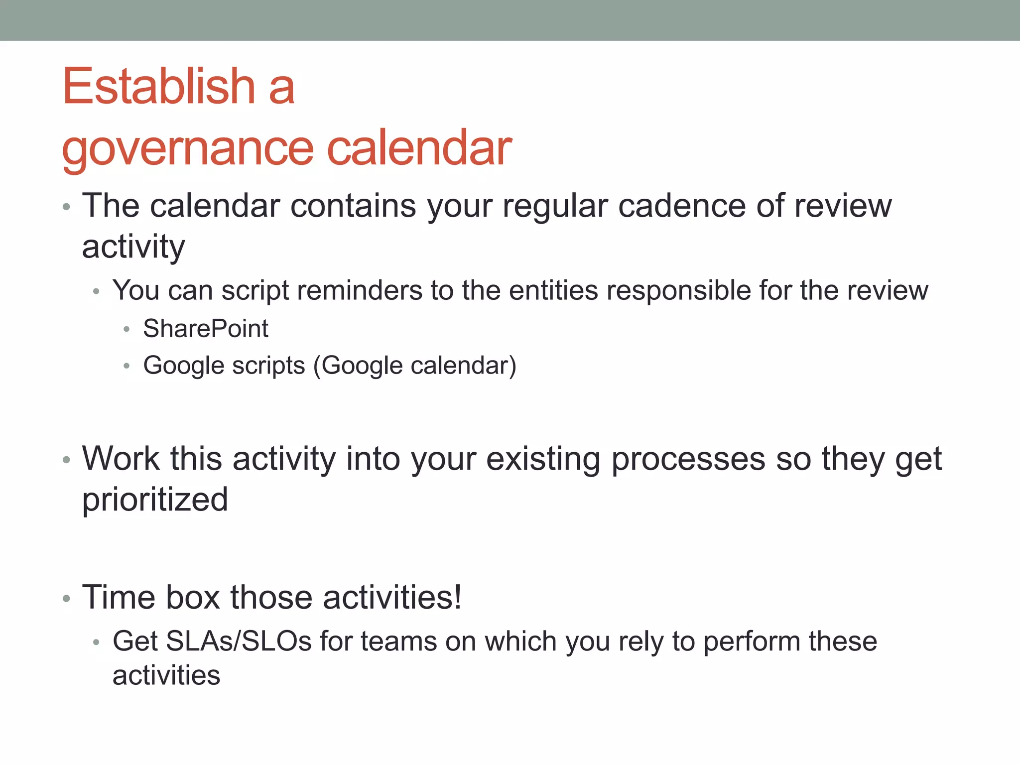 Establish a 
governance calendar 
• The calendar contains your regular cadence of review 
activity 
• You can script reminders to the entities responsible for the review 
• SharePoint 
• Google scripts (Google calendar) 
• Work this activity into your existing processes so they get 
prioritized 
• Time box those activities! 
• Get SLAs/SLOs for teams on which you rely to perform these 
activities 
 