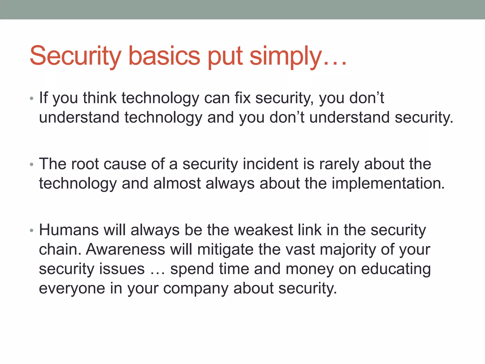 Security basics put simply… 
• If you think technology can fix security, you don’t 
understand technology and you don’t understand security. 
• The root cause of a security incident is rarely about the 
technology and almost always about the implementation. 
• Humans will always be the weakest link in the security 
chain. Awareness will mitigate the vast majority of your 
security issues … spend time and money on educating 
everyone in your company about security. 
 