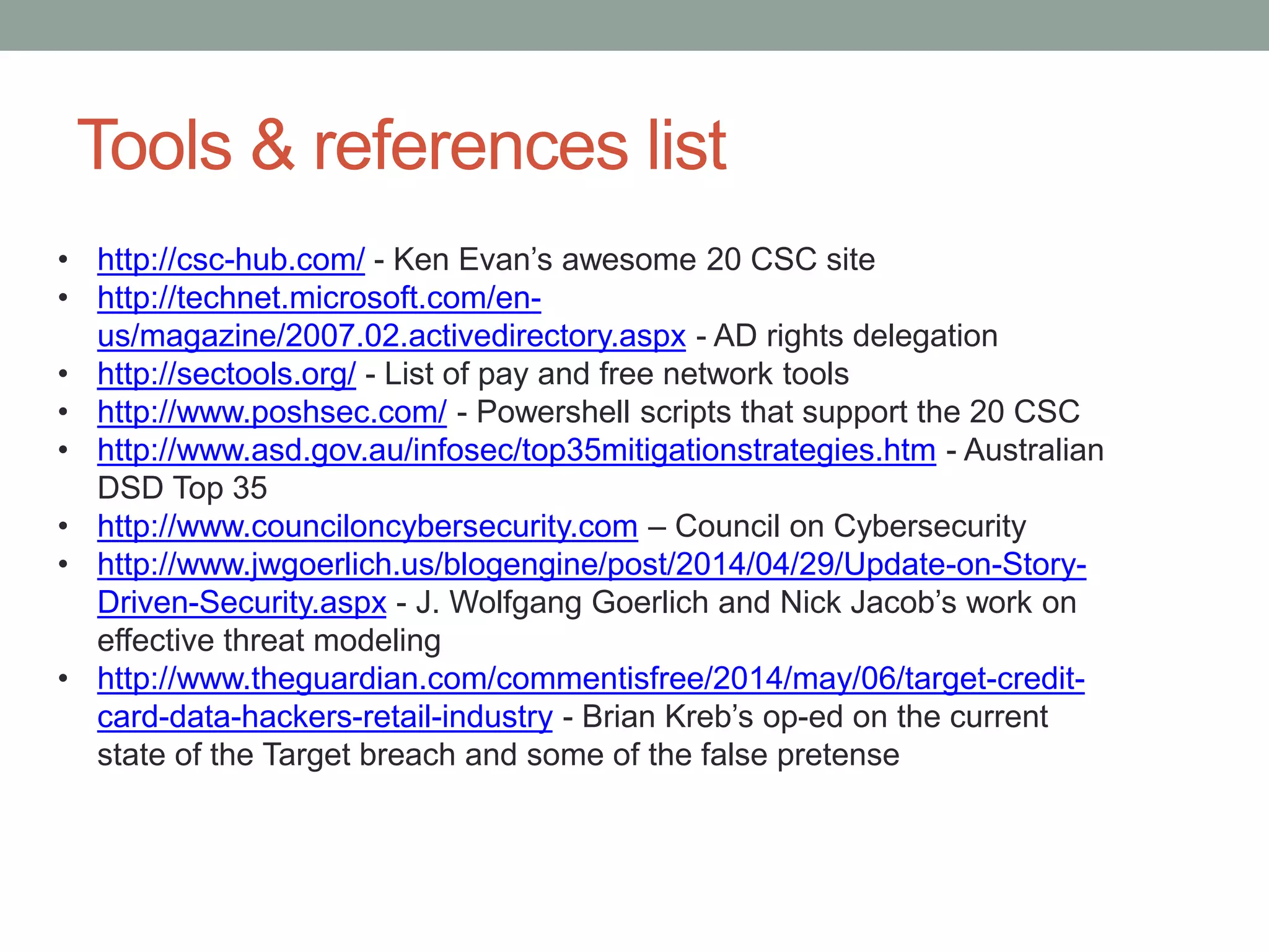 Tools & references list 
• http://csc-hub.com/ - Ken Evan’s awesome 20 CSC site 
• http://technet.microsoft.com/en-us/ 
magazine/2007.02.activedirectory.aspx - AD rights delegation 
• http://sectools.org/ - List of pay and free network tools 
• http://www.poshsec.com/ - Powershell scripts that support the 20 CSC 
• http://www.asd.gov.au/infosec/top35mitigationstrategies.htm - Australian 
DSD Top 35 
• http://www.counciloncybersecurity.com – Council on Cybersecurity 
• http://www.jwgoerlich.us/blogengine/post/2014/04/29/Update-on-Story- 
Driven-Security.aspx - J. Wolfgang Goerlich and Nick Jacob’s work on 
effective threat modeling 
• http://www.theguardian.com/commentisfree/2014/may/06/target-credit-card- 
data-hackers-retail-industry - Brian Kreb’s op-ed on the current 
state of the Target breach and some of the false pretense 
 