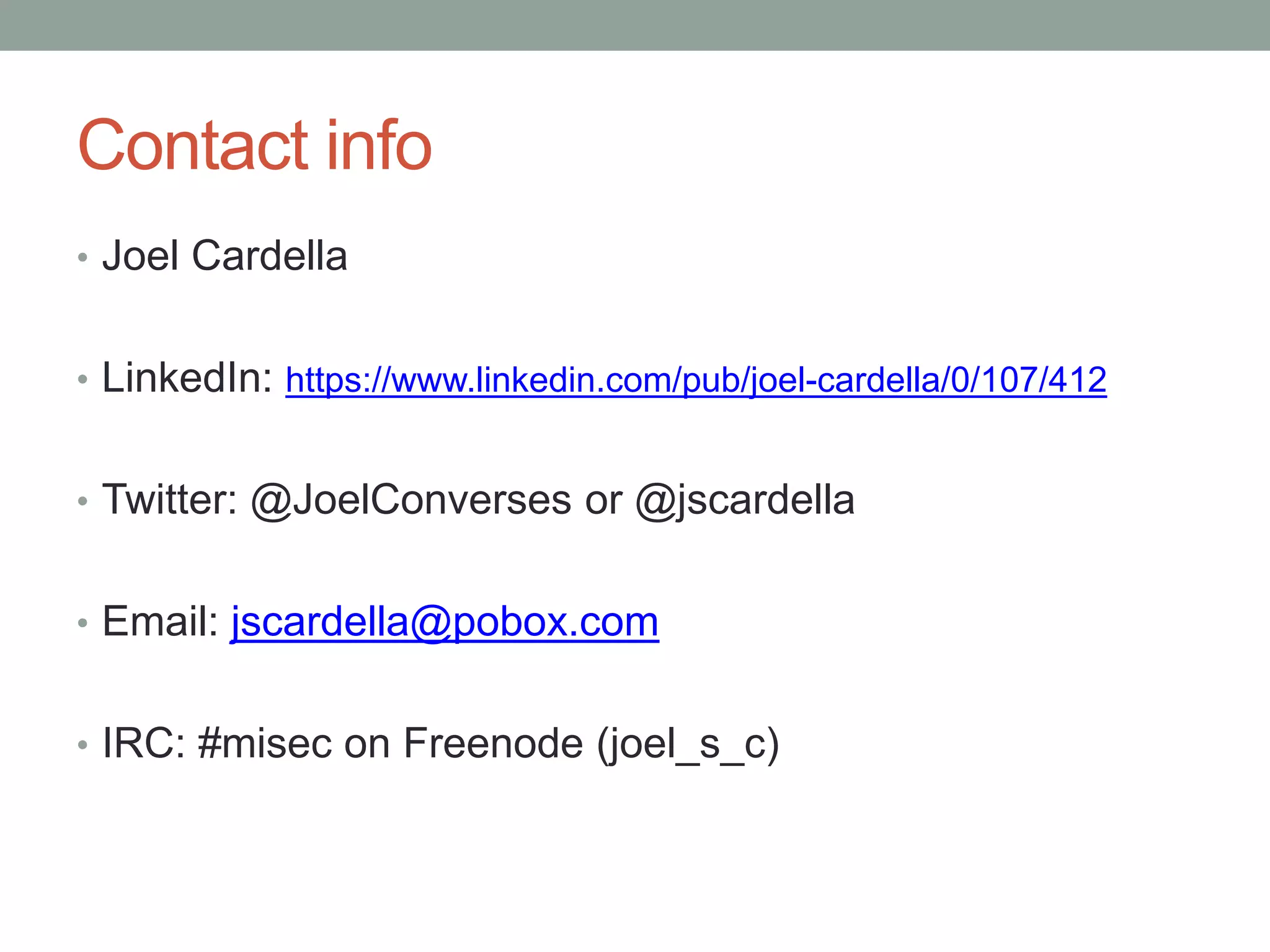 Contact info 
• Joel Cardella 
• LinkedIn: https://www.linkedin.com/pub/joel-cardella/0/107/412 
• Twitter: @JoelConverses or @jscardella 
• Email: jscardella@pobox.com 
• IRC: #misec on Freenode (joel_s_c) 
 