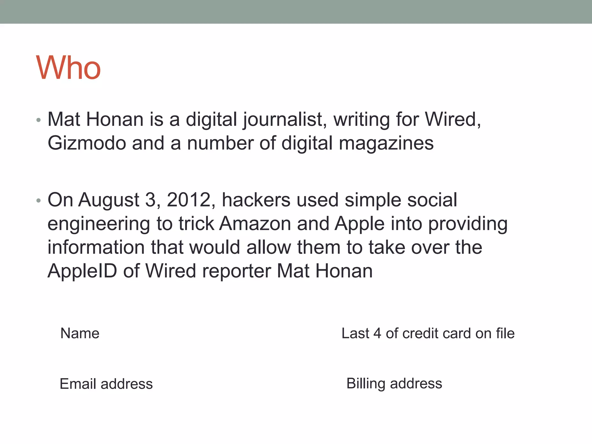 Who 
• Mat Honan is a digital journalist, writing for Wired, 
Gizmodo and a number of digital magazines 
• On August 3, 2012, hackers used simple social 
engineering to trick Amazon and Apple into providing 
information that would allow them to take over the 
AppleID of Wired reporter Mat Honan 
Name 
Last 4 of credit card on file 
Email address Billing address 
 
