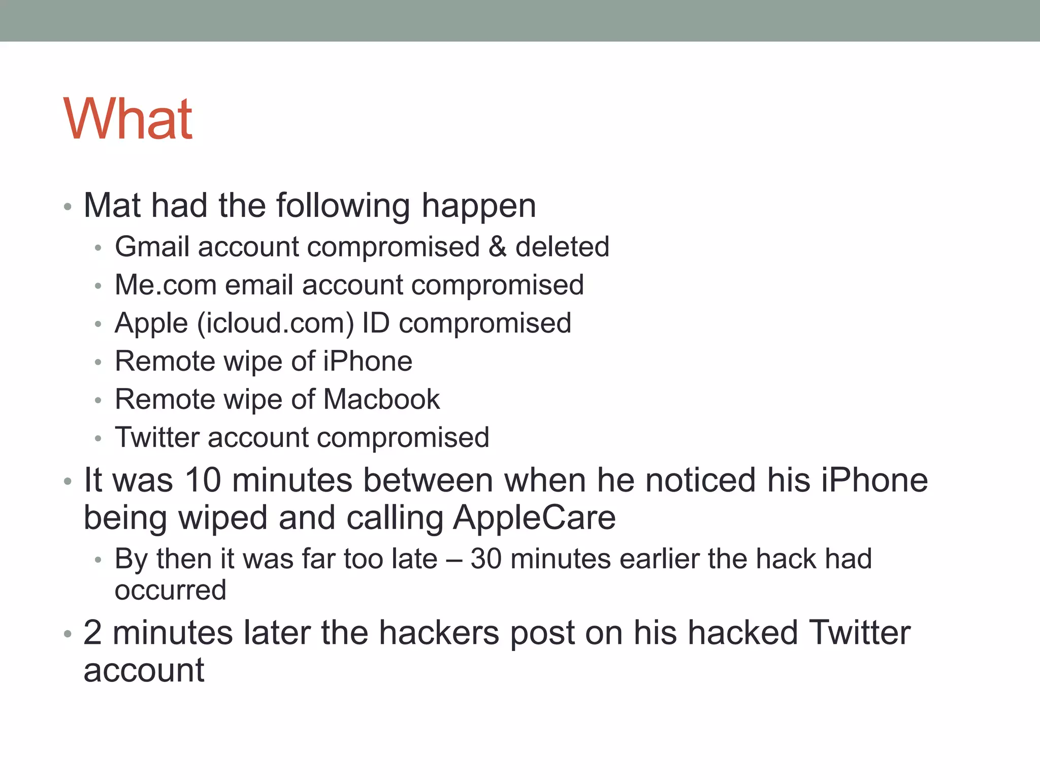 What 
• Mat had the following happen 
• Gmail account compromised & deleted 
• Me.com email account compromised 
• Apple (icloud.com) ID compromised 
• Remote wipe of iPhone 
• Remote wipe of Macbook 
• Twitter account compromised 
• It was 10 minutes between when he noticed his iPhone 
being wiped and calling AppleCare 
• By then it was far too late – 30 minutes earlier the hack had 
occurred 
• 2 minutes later the hackers post on his hacked Twitter 
account 
 