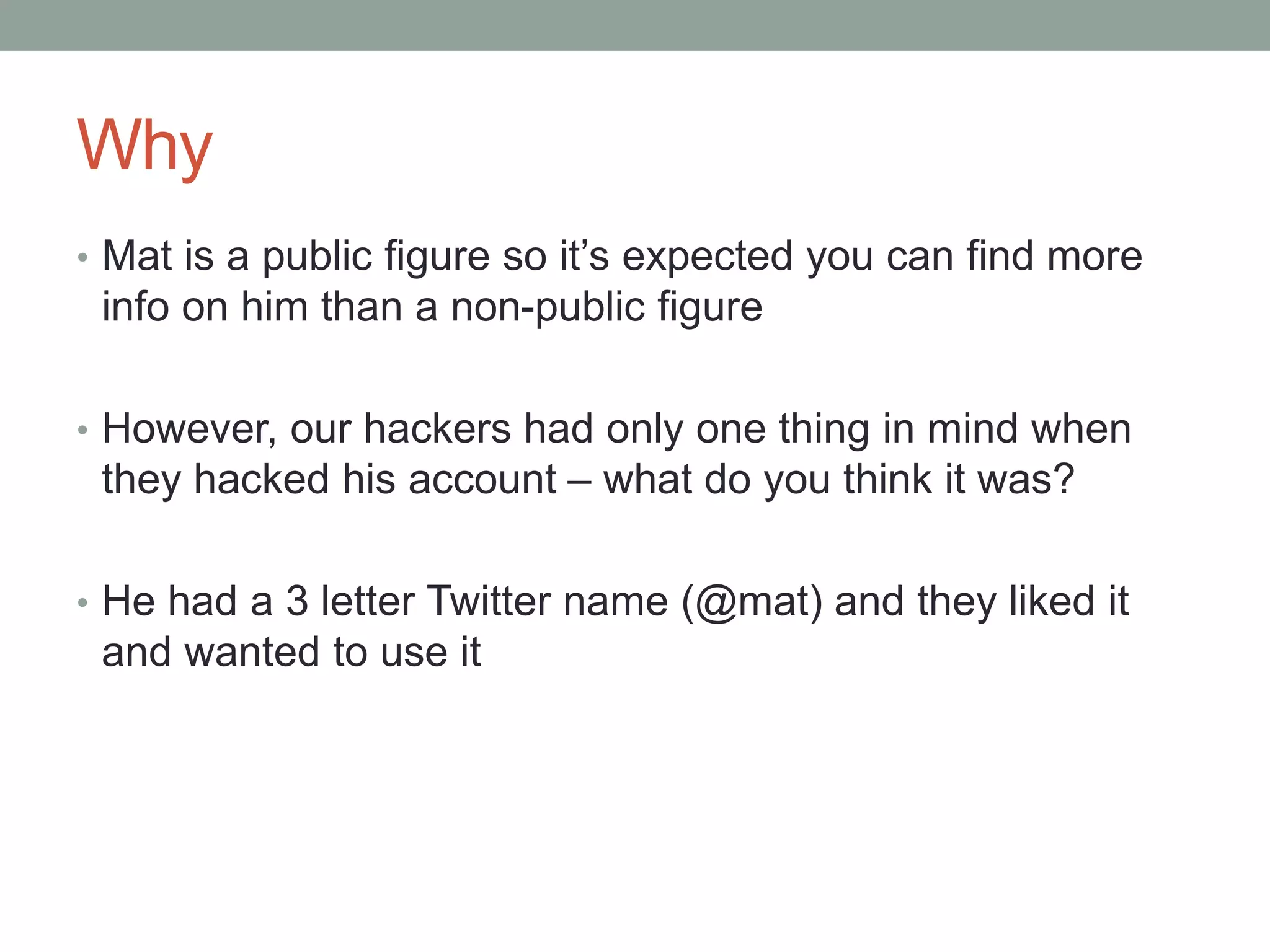 Why 
• Mat is a public figure so it’s expected you can find more 
info on him than a non-public figure 
• However, our hackers had only one thing in mind when 
they hacked his account – what do you think it was? 
• He had a 3 letter Twitter name (@mat) and they liked it 
and wanted to use it 
 