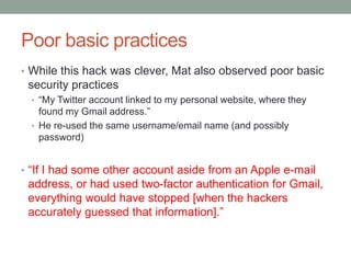Poor basic practices 
• While this hack was clever, Mat also observed poor basic 
security practices 
• “My Twitter account linked to my personal website, where they 
found my Gmail address.” 
• He re-used the same username/email name (and possibly 
password) 
• “If I had some other account aside from an Apple e-mail 
address, or had used two-factor authentication for Gmail, 
everything would have stopped [when the hackers 
accurately guessed that information].” 
 