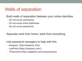 Walls of separation 
• Build walls of separation between your online identities 
• Do not reuse usernames 
• Do not reuse email addresses 
• Do not reuse passwords 
• Separate work from home, bank from everything 
• Use password managers to help with this 
• Keepass (http://keepass.info/) 
• LastPass (https://lastpass.com/) 
• 1Password (https://agilebits.com/onepassword) 
 