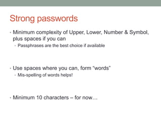 Strong passwords 
• Minimum complexity of Upper, Lower, Number & Symbol, 
plus spaces if you can 
• Passphrases are the best choice if available 
• Use spaces where you can, form “words” 
• Mis-spelling of words helps! 
• Minimum 10 characters – for now… 
 