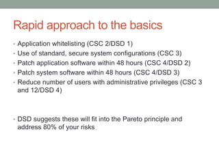 Rapid approach to the basics 
• Application whitelisting (CSC 2/DSD 1) 
• Use of standard, secure system configurations (CSC 3) 
• Patch application software within 48 hours (CSC 4/DSD 2) 
• Patch system software within 48 hours (CSC 4/DSD 3) 
• Reduce number of users with administrative privileges (CSC 3 
and 12/DSD 4) 
• DSD suggests these will fit into the Pareto principle and 
address 80% of your risks 
 