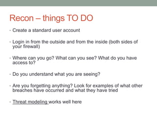 Recon – things TO DO 
• Create a standard user account 
• Login in from the outside and from the inside (both sides of 
your firewall) 
• Where can you go? What can you see? What do you have 
access to? 
• Do you understand what you are seeing? 
• Are you forgetting anything? Look for examples of what other 
breaches have occurred and what they have tried 
• Threat modeling works well here 
 