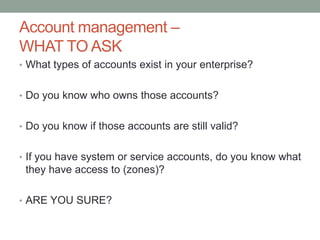 Account management – 
WHAT TO ASK 
• What types of accounts exist in your enterprise? 
• Do you know who owns those accounts? 
• Do you know if those accounts are still valid? 
• If you have system or service accounts, do you know what 
they have access to (zones)? 
• ARE YOU SURE? 
 
