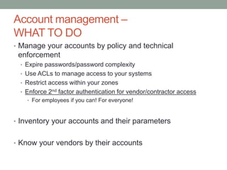Account management – 
WHAT TO DO 
• Manage your accounts by policy and technical 
enforcement 
• Expire passwords/password complexity 
• Use ACLs to manage access to your systems 
• Restrict access within your zones 
• Enforce 2nd factor authentication for vendor/contractor access 
• For employees if you can! For everyone! 
• Inventory your accounts and their parameters 
• Know your vendors by their accounts 
 