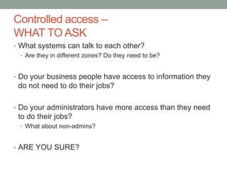 Controlled access – 
WHAT TO ASK 
• What systems can talk to each other? 
• Are they in different zones? Do they need to be? 
• Do your business people have access to information they 
do not need to do their jobs? 
• Do your administrators have more access than they need 
to do their jobs? 
• What about non-admins? 
• ARE YOU SURE? 
 