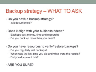 Backup strategy –WHAT TO ASK 
• Do you have a backup strategy? 
• Is it documented? 
• Does it align with your business needs? 
• Backups cost money, time and resources 
• Do you back up more than you need? 
• Do you have resources to verify/restore backups? 
• Do you regularly test backups? 
• When was the last time you did and what were the results? 
• Did you document this? 
• ARE YOU SURE? 
 