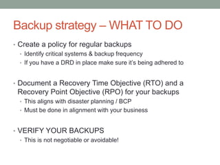 Backup strategy –WHAT TO DO 
• Create a policy for regular backups 
• Identify critical systems & backup frequency 
• If you have a DRD in place make sure it’s being adhered to 
• Document a Recovery Time Objective (RTO) and a 
Recovery Point Objective (RPO) for your backups 
• This aligns with disaster planning / BCP 
• Must be done in alignment with your business 
• VERIFY YOUR BACKUPS 
• This is not negotiable or avoidable! 
 