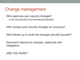 Change management 
• Who approves your security changes? 
• Is this documented and reviewed periodically? 
• Who reviews your security changes for accuracy? 
• Who follows up to verify the changes are still accurate? 
• Document reasons for changes, approvals and 
mitigations 
• ARE YOU SURE? 
 