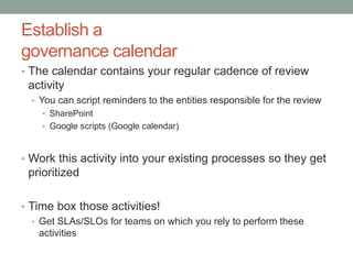 Establish a 
governance calendar 
• The calendar contains your regular cadence of review 
activity 
• You can script reminders to the entities responsible for the review 
• SharePoint 
• Google scripts (Google calendar) 
• Work this activity into your existing processes so they get 
prioritized 
• Time box those activities! 
• Get SLAs/SLOs for teams on which you rely to perform these 
activities 
 