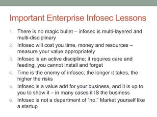 Important Enterprise Infosec Lessons 
1. There is no magic bullet – infosec is multi-layered and 
multi-disciplinary 
2. Infosec will cost you time, money and resources – 
measure your value appropriately 
3. Infosec is an active discipline; it requires care and 
feeding, you cannot install and forget 
4. Time is the enemy of infosec; the longer it takes, the 
higher the risks 
5. Infosec is a value add for your business, and it is up to 
you to show it – in many cases it IS the business 
6. Infosec is not a department of “no.” Market yourself like 
a startup 
 