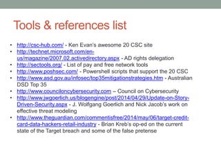 Tools & references list 
• http://csc-hub.com/ - Ken Evan’s awesome 20 CSC site 
• http://technet.microsoft.com/en-us/ 
magazine/2007.02.activedirectory.aspx - AD rights delegation 
• http://sectools.org/ - List of pay and free network tools 
• http://www.poshsec.com/ - Powershell scripts that support the 20 CSC 
• http://www.asd.gov.au/infosec/top35mitigationstrategies.htm - Australian 
DSD Top 35 
• http://www.counciloncybersecurity.com – Council on Cybersecurity 
• http://www.jwgoerlich.us/blogengine/post/2014/04/29/Update-on-Story- 
Driven-Security.aspx - J. Wolfgang Goerlich and Nick Jacob’s work on 
effective threat modeling 
• http://www.theguardian.com/commentisfree/2014/may/06/target-credit-card- 
data-hackers-retail-industry - Brian Kreb’s op-ed on the current 
state of the Target breach and some of the false pretense 
 