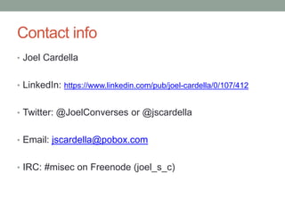 Contact info 
• Joel Cardella 
• LinkedIn: https://www.linkedin.com/pub/joel-cardella/0/107/412 
• Twitter: @JoelConverses or @jscardella 
• Email: jscardella@pobox.com 
• IRC: #misec on Freenode (joel_s_c) 
 