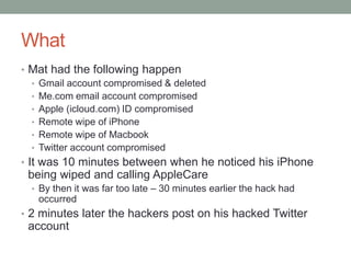 What 
• Mat had the following happen 
• Gmail account compromised & deleted 
• Me.com email account compromised 
• Apple (icloud.com) ID compromised 
• Remote wipe of iPhone 
• Remote wipe of Macbook 
• Twitter account compromised 
• It was 10 minutes between when he noticed his iPhone 
being wiped and calling AppleCare 
• By then it was far too late – 30 minutes earlier the hack had 
occurred 
• 2 minutes later the hackers post on his hacked Twitter 
account 
 
