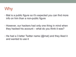 Why 
• Mat is a public figure so it’s expected you can find more 
info on him than a non-public figure 
• However, our hackers had only one thing in mind when 
they hacked his account – what do you think it was? 
• He had a 3 letter Twitter name (@mat) and they liked it 
and wanted to use it 
 