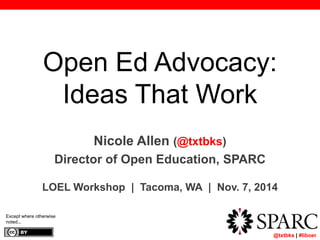 Open Ed Advocacy: 
Ideas That Work 
	 @txtbks | #liboer 
Nicole Allen (@txtbks) 
Director of Open Education, SPARC 
LOEL Workshop | Tacoma, WA | Nov. 7, 2014 
Except where otherwise 
noted... 
 