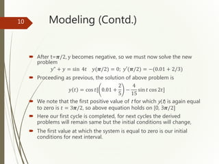 Modeling (Contd.)
 After t=𝝅/2, y becomes negative, so we must now solve the new
problem
𝑦" + 𝑦 = sin 4𝑡 𝑦(𝝅/2) = 0; 𝑦′(𝝅/2) = −(0.01 + 2/3)
 Proceeding as previous, the solution of above problem is
𝑦 𝑡 = cos 𝑡[ 0.01 +
2
5
−
4
15
sin 𝑡 cos 2𝑡]
 We note that the first positive value of t for which y(t) is again equal
to zero is 𝑡 = 3𝝅/2, so above equation holds on [0, 3𝝅/2]
 Here our first cycle is completed, for next cycles the derived
problems will remain same but the initial conditions will change,
 The first value at which the system is equal to zero is our initial
conditions for next interval.
10
 