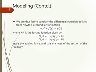 Modeling (Contd.)
 We are thus led to consider the differential equation derived
from Newton’s second law of motion
𝑚𝑦" + 𝑓(𝑦) = 𝑔(𝑡)
where f(y) is the forcing function given by
𝑓 𝑦 = 𝑏𝑦 𝑖𝑓 𝑦 > 0
𝑓 𝑦 = {𝑎𝑦 𝑖𝑓 𝑦 < 0}
g(t) is the applied force, and m is the mass of the section of the
roadway.
8
 
