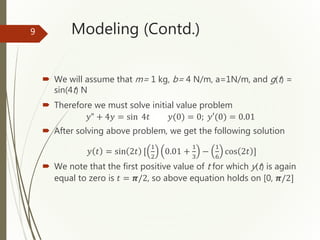 Modeling (Contd.)
 We will assume that m= 1 kg, b= 4 N/m, a=1N/m, and g(t) =
sin(4t) N
 Therefore we must solve initial value problem
𝑦" + 4𝑦 = sin 4𝑡 𝑦(0) = 0; 𝑦′(0) = 0.01
 After solving above problem, we get the following solution
𝑦 𝑡 = sin 2𝑡 [
1
2
0.01 +
1
3
−
1
6
cos 2𝑡 ]
 We note that the first positive value of t for which y(t) is again
equal to zero is 𝑡 = 𝝅/2, so above equation holds on [0, 𝝅/2]
9
 