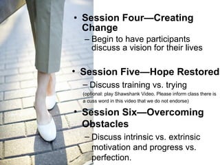 Session Four—Creating Change Begin to have participants discuss a vision for their lives Session Five—Hope Restored Discuss training vs. trying (optional: play Shawshank Video. Please inform class there is  a cuss word in this video that we do not endorse) Session Six—Overcoming Obstacles Discuss intrinsic vs. extrinsic motivation and progress vs. perfection.  
