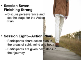 Session Seven—Finishing Strong Discuss perseverance and set the stage for the Action Plan Session Eight—Action Plan Participants share action plan in the areas of spirit, mind and body Participants are given next steps in their journey 