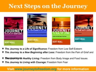 Next Steps on the Journey ▼  The Journey to a Life of Significance:  Freedom from Low Self-Esteem ▼  The Journey to a New Beginning after Loss:  Freedom from the Pain of Grief and  Disappointment ▼  The Journey to Healthy Living:  Freedom from Body Image and Food Issues ▼  The Journey to Living with Courage:  Freedom from Fear Visit  www.journeytofreedom.org  for more information 
