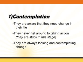 Contemplation -They are aware that they need change in their life -They never get around to taking action  (they are stuck in this stage) -They are always looking and contemplating change 