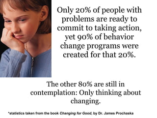 Only 20% of people with problems are ready to commit to taking action, yet 90% of behavior change programs were created for that 20%. The other 80% are still in contemplation: Only thinking about changing. *statistics taken from the book  Changing for Good , by Dr. James Prochaska 