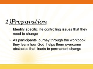 Preparation -  Identify specific life controlling issues that they need to change As participants journey through the workbook they learn how God  helps them overcome obstacles that  leads to permanent change 