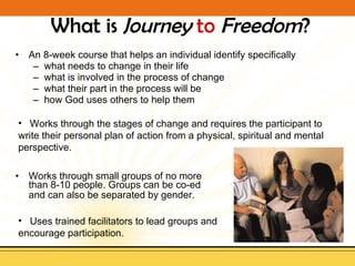 What is  Journey   to   Freedom ? An 8-week course that helps an individual identify specifically  what needs to change in their life what is involved in the process of change what their part in the process will be  how God uses others to help them Works through small groups of no more than 8-10 people. Groups can be co-ed and can also be separated by gender.   Uses trained facilitators to lead groups and encourage participation. Works through the stages of change and requires the participant to write their personal plan of action from a physical, spiritual and mental perspective. 