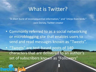 What is Twitter?“A short burst of inconsequential information," and "chirps from birds.”-Jack Dorsey, Twitter creatorCommonly referred to as a social networking or microblogging site that enables users to send and read messages known as “Tweets”.“Tweets” are text-based posts of 140 characters that are delivered to an author’s set of subscribers known as “Followers”