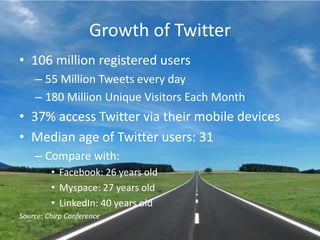 Growth of Twitter106 million registered users55 Million Tweets every day180 Million Unique Visitors Each Month37% access Twitter via their mobile devicesMedian age of Twitter users: 31Compare with:Facebook: 26 years oldMyspace: 27 years oldLinkedIn: 40 years oldSource: Chirp Conference
