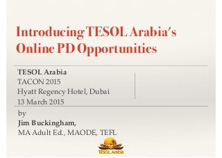 TESOL Arabia
TACON 2015
Hyatt Regency Hotel, Dubai
13 March 2015
by
Jim Buckingham,
MA Adult Ed., MAODE, TEFL
Introducing TESOL Arabia's
Online PD Opportunities
 