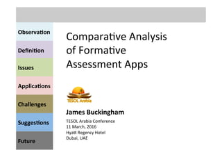Observa(on	
  
Compara've	
  Analysis	
  
of	
  Forma've	
  
Assessment	
  Apps	
  	
  
Deﬁni(on	
  	
  
Issues	
  
Applica(ons	
  
Sugges(ons	
  
Future	
  
Challenges	
  
TESOL	
  Arabia	
  Conference	
  	
  
11	
  March,	
  2016	
  
HyaC	
  Regency	
  Hotel	
  
Dubai,	
  UAE	
  	
  
James	
  Buckingham	
  
 