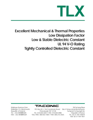 TLX
     Excellent Mechanical & Thermal Properties
                           Low Dissipation Factor
                Low & Stable Dielectric Constant
                                UL 94 V-O Rating
           Tightly Controlled Dielectric Constant




Mullingar Business Park                                                         702 Se-Sung Plaza
Mullingar, Co. Westmeath,       P Box 69 • 136 Coonbrook Road 366-4 Yatap-dong Bundang-ku
                                .O.
Republic of Ireland                    Petersburgh, NY 12138            Sungnam-si, Kyungki-do
TEL: +353-44-9395600           TEL: 518-658-3202 • FAX: 518-658-3988         Republic of Korea
FAX: +353-44-9344369        TOLL FREE: 800-833-1805 • FAX: 800-272-2503   TEL: 82-31-704-1858/9
                                                                           FAX: 82-31-704-1857
 