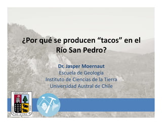 ¿Por qué se producen “tacos” en el 
Río San Pedro?
Dr. Jasper Moernaut
Escuela de Geología
Instituto de Ciencias de la Tierra
Universidad Austral de Chile
 