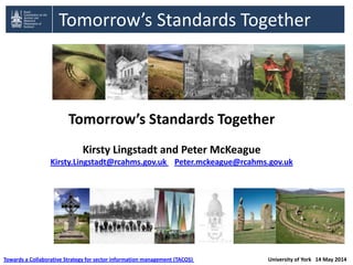 Tomorrow’s Standards Together
Tomorrow’s Standards Together
Kirsty Lingstadt and Peter McKeague
Kirsty.Lingstadt@rcahms.gov.uk Peter.mckeague@rcahms.gov.uk
Towards a Collaborative Strategy for sector information management (TACOS) University of York 14 May 2014
 