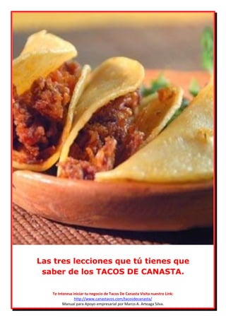 Las tres lecciones que tú tienes que
 saber de los TACOS DE CANASTA.

   Te Interesa iniciar tu negocio de Tacos De Canasta Visita nuestro Link:
                http://www.canastacos.com/tacosdecanasta/
         Manual para Apoyo empresarial por Marco A. Arteaga Silva.
 