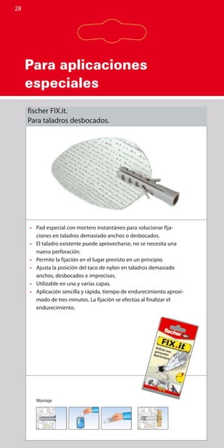 Para aplicaciones
especiales
28
•	 Pad especial con mortero instantáneo para solucionar fija-
ciones en taladros demasiado anchos o desbocados.
•	 El taladro existente puede aprovecharse, no se necesita una
nueva perforación.
•	 Permite la fijación en el lugar previsto en un principio.
•	 Ajusta la posición del taco de nylon en taladros demasiado
anchos, desbocados e imprecisos.
•	 Utilizable en una y varias capas.
•	 Aplicación sencilla y rápida, tiempo de endurecimiento aproxi-
mado de tres minutos. La fijación se efectúa al finalizar el
endurecimiento.
Montaje
fischer FIX.it.
Para taladros desbocados.
 