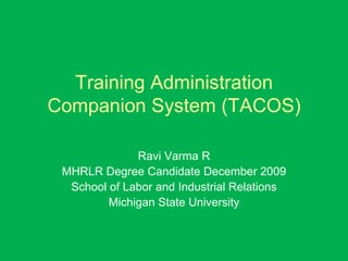 Training Administration Companion System (TACOS) Ravi Varma R MHRLR Degree Candidate December 2009 School of Labor and Industrial Relations Michigan State University 
