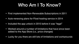 Who Am I To Know?
• First implemented Non-Renewable Subscriptions in 2011

• Auto-renewing plans for Flixel hosting service in 2014

• Included the app unlock in 2015 before it was “legal”

• Worked around a number of limitations that have since been
added to the App Store (i.e., price changes)

• Lucky for you there are still lots of limitations and workarounds
 