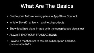What Are The Basics
• Create your Auto-renewing plans in App Store Connect

• Initiate StoreKit at launch and fetch products

• Show localized plans in-app with the conspicuous disclaimer

• ALWAYS END YOUR TRANSACTIONS

• Provide a mechanism to restore subscription and non-
consumable IAPs
 